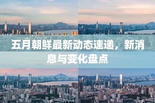 五月朝鲜最新动态速递，新消息与变化盘点