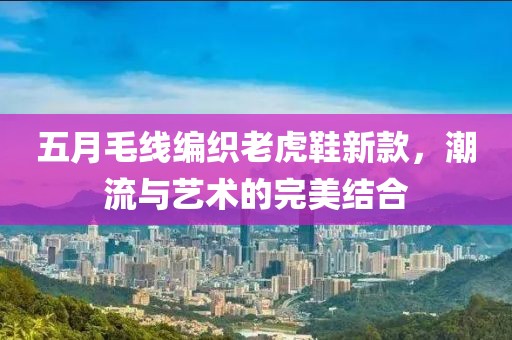五月毛线编织老虎鞋新款，潮流与艺术的完美结合