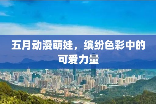 五月动漫萌娃，缤纷色彩中的可爱力量