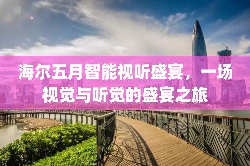 海尔五月智能视听盛宴，一场视觉与听觉的盛宴之旅