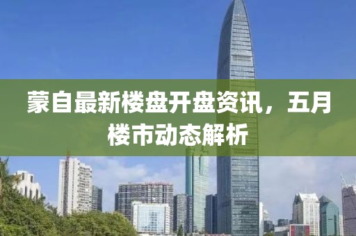 蒙自最新楼盘开盘资讯，五月楼市动态解析