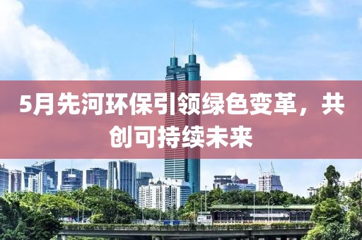 5月先河环保引领绿色变革，共创可持续未来