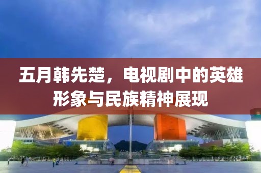 五月韩先楚，电视剧中的英雄形象与民族精神展现