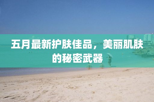 五月最新护肤佳品，美丽肌肤的秘密武器