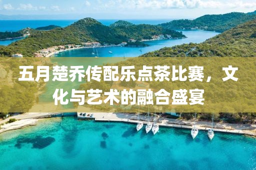 五月楚乔传配乐点茶比赛，文化与艺术的融合盛宴