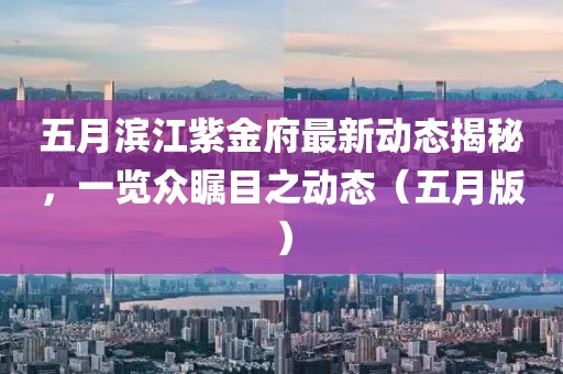 五月滨江紫金府最新动态揭秘，一览众瞩目之动态（五月版）