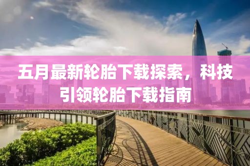 五月最新轮胎下载探索，科技引领轮胎下载指南