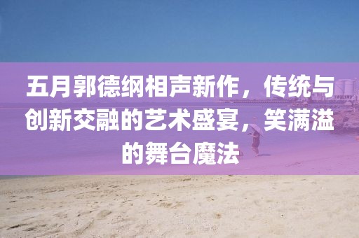 五月郭德纲相声新作，传统与创新交融的艺术盛宴，笑满溢的舞台魔法