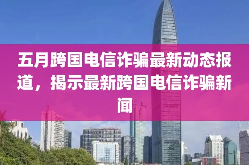 五月跨国电信诈骗最新动态报道，揭示最新跨国电信诈骗新闻