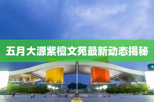 五月大源紫檀文苑最新动态揭秘