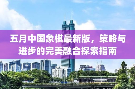 五月中国象棋最新版，策略与进步的完美融合探索指南