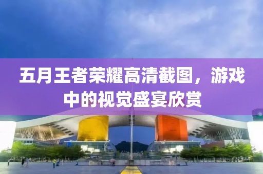 五月王者荣耀高清截图，游戏中的视觉盛宴欣赏