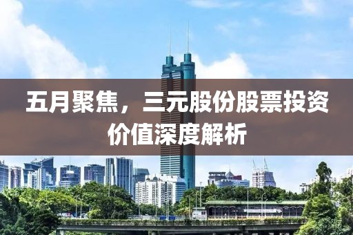 五月聚焦，三元股份股票投资价值深度解析