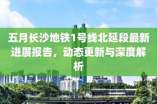 五月长沙地铁1号线北延段最新进展报告，动态更新与深度解析