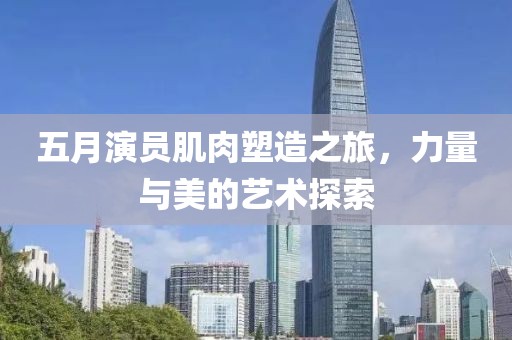 五月演员肌肉塑造之旅，力量与美的艺术探索