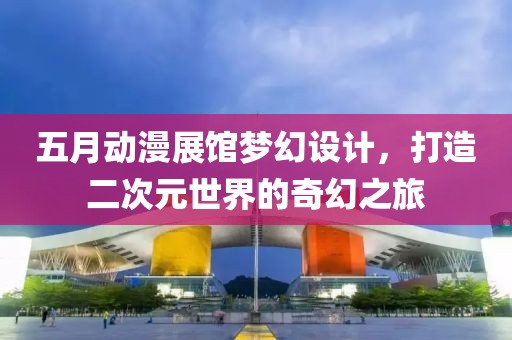 五月动漫展馆梦幻设计，打造二次元世界的奇幻之旅