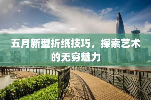 五月新型折纸技巧，探索艺术的无穷魅力