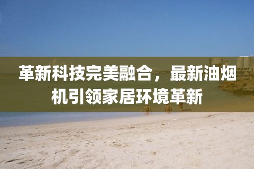 革新科技完美融合，最新油烟机引领家居环境革新