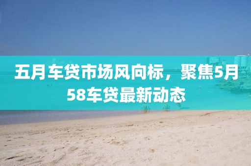 五月车贷市场风向标，聚焦5月58车贷最新动态