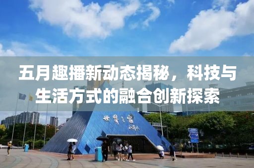 五月趣播新动态揭秘，科技与生活方式的融合创新探索