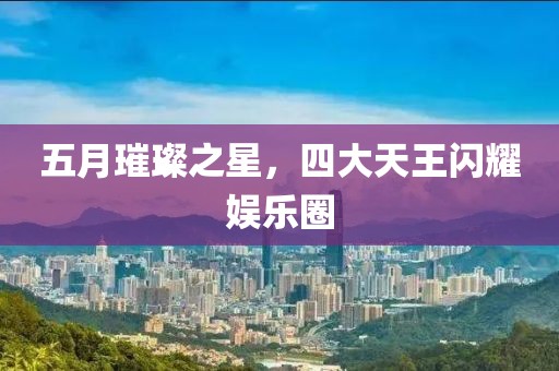 五月璀璨之星，四大天王闪耀娱乐圈