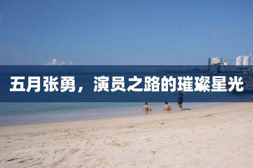 五月张勇，演员之路的璀璨星光