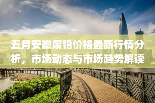 五月安徽废铅价格最新行情分析，市场动态与市场趋势解读