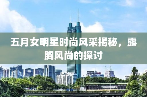 五月女明星时尚风采揭秘，露胸风尚的探讨