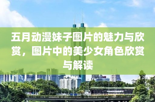 五月动漫妹子图片的魅力与欣赏，图片中的美少女角色欣赏与解读