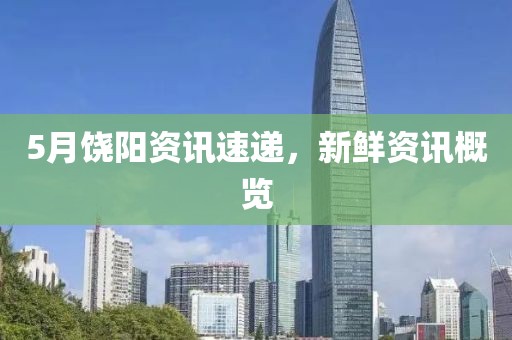 5月饶阳资讯速递，新鲜资讯概览