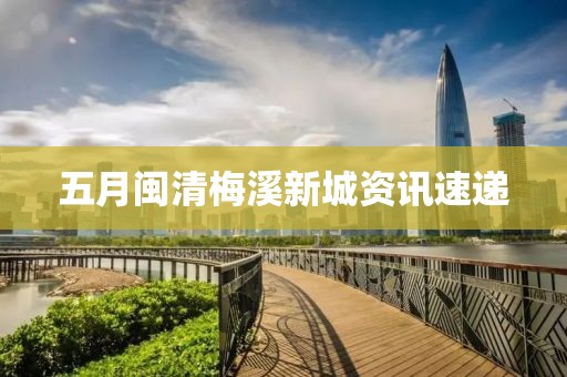五月闽清梅溪新城资讯速递