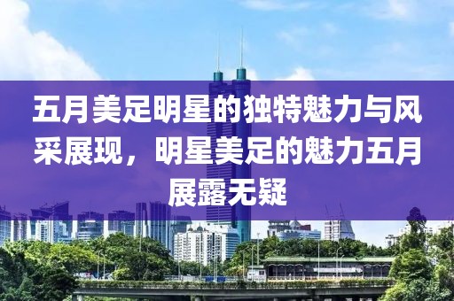 五月美足明星的独特魅力与风采展现，明星美足的魅力五月展露无疑