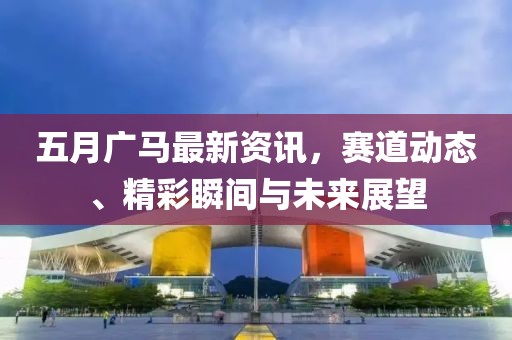 五月广马最新资讯，赛道动态、精彩瞬间与未来展望