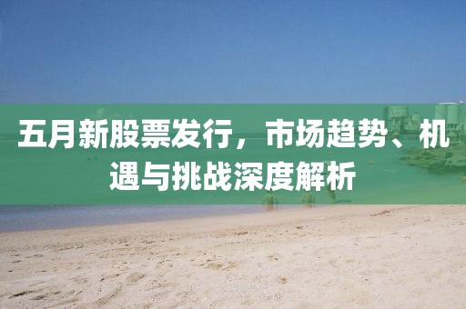 五月新股票发行，市场趋势、机遇与挑战深度解析