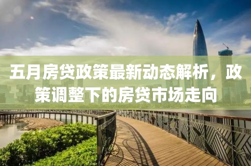五月房贷政策最新动态解析，政策调整下的房贷市场走向
