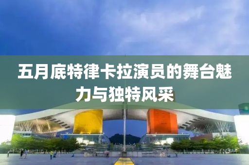 五月底特律卡拉演员的舞台魅力与独特风采