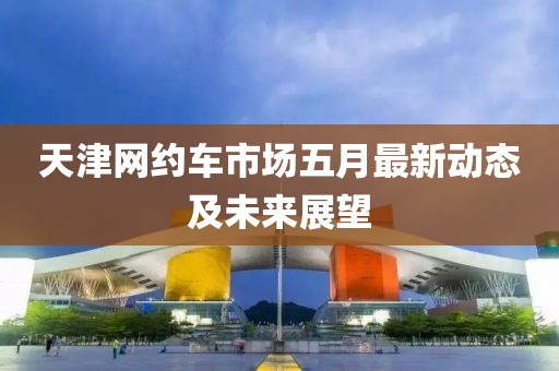 天津网约车市场五月最新动态及未来展望