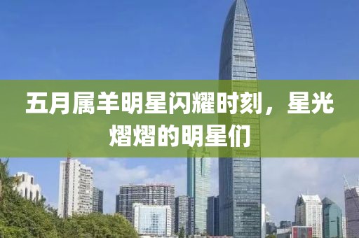 五月属羊明星闪耀时刻，星光熠熠的明星们