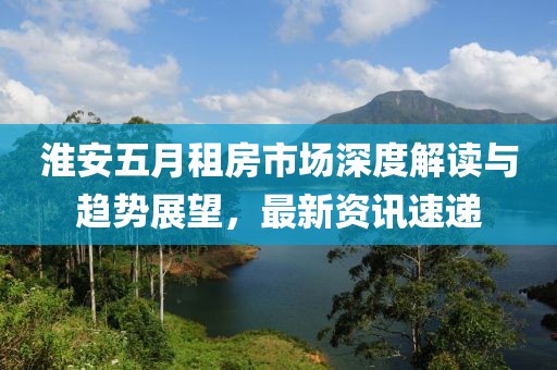 淮安五月租房市场深度解读与趋势展望，最新资讯速递
