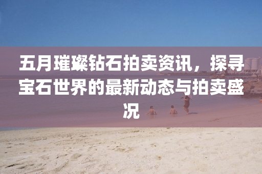 五月璀璨钻石拍卖资讯，探寻宝石世界的最新动态与拍卖盛况