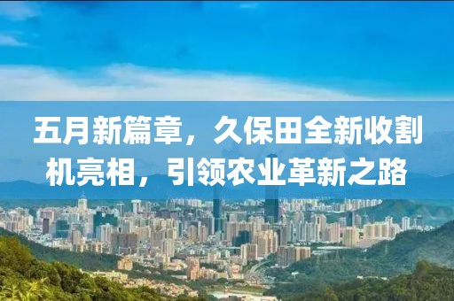 五月新篇章，久保田全新收割机亮相，引领农业革新之路