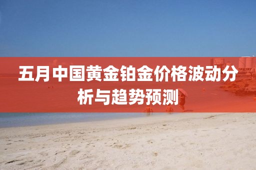 五月中国黄金铂金价格波动分析与趋势预测