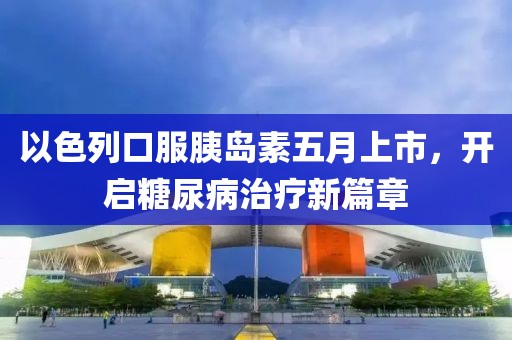 以色列口服胰岛素五月上市，开启糖尿病治疗新篇章