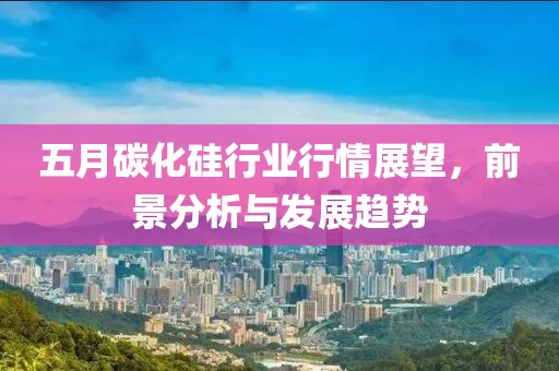 五月碳化硅行业行情展望，前景分析与发展趋势