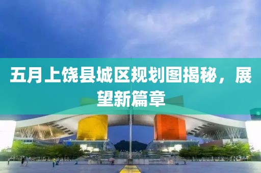 五月上饶县城区规划图揭秘，展望新篇章