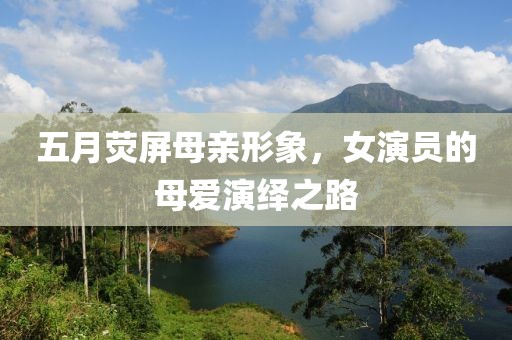 五月荧屏母亲形象，女演员的母爱演绎之路