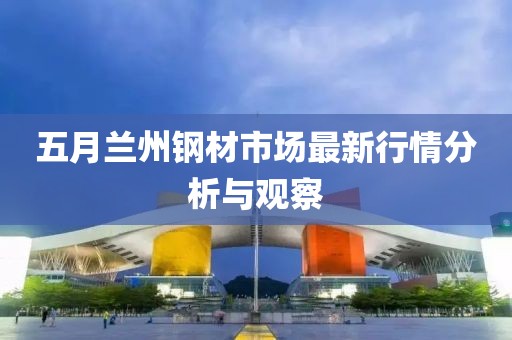 五月兰州钢材市场最新行情分析与观察