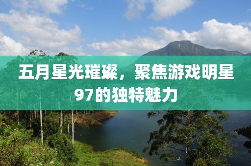 五月星光璀璨，聚焦游戏明星97的独特魅力