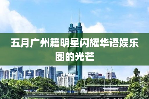 五月广州籍明星闪耀华语娱乐圈的光芒