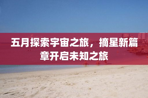 五月探索宇宙之旅，摘星新篇章开启未知之旅